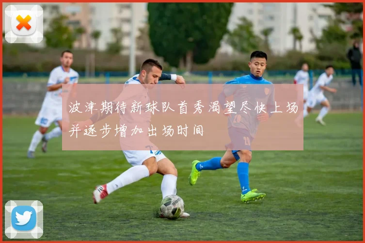 波津期待新球队首秀渴望尽快上场并逐步增加出场时间