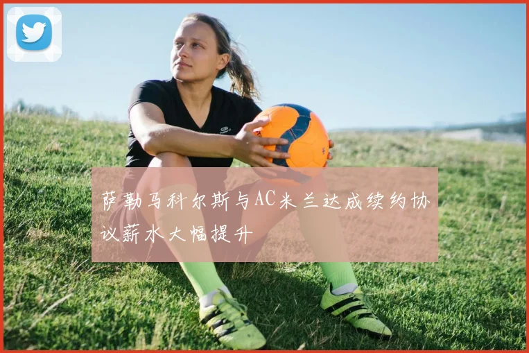 萨勒马科尔斯与AC米兰达成续约协议薪水大幅提升