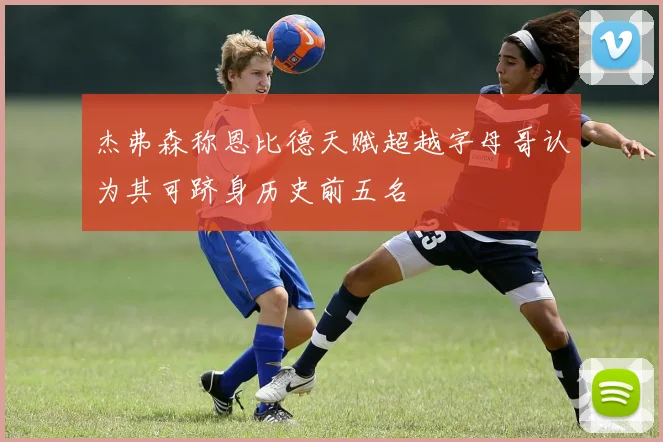 杰弗森称恩比德天赋超越字母哥认为其可跻身历史前五名