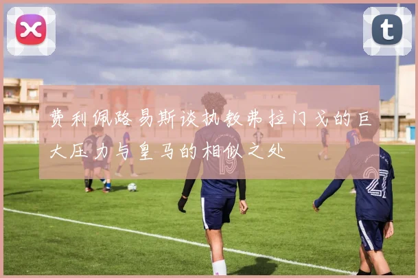 费利佩路易斯谈执教弗拉门戈的巨大压力与皇马的相似之处