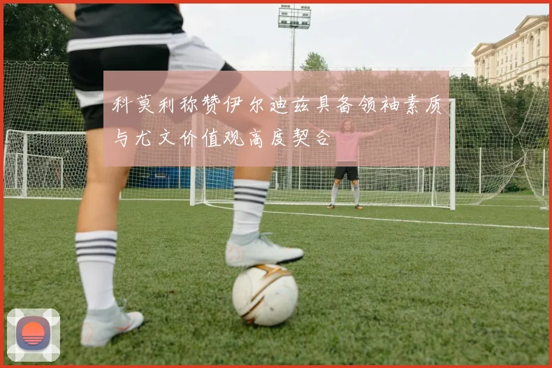 科莫利称赞伊尔迪兹具备领袖素质与尤文价值观高度契合