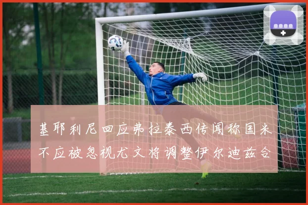 基耶利尼回应弗拉泰西传闻称国米不应被忽视尤文将调整伊尔迪兹合同内容