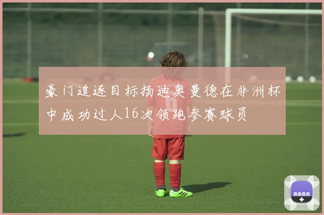 豪门追逐目标扬迪奥曼德在非洲杯中成功过人16次领跑参赛球员