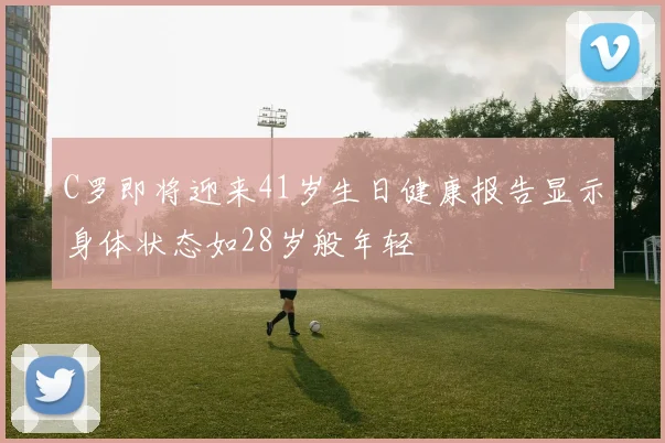 C罗即将迎来41岁生日健康报告显示身体状态如28岁般年轻