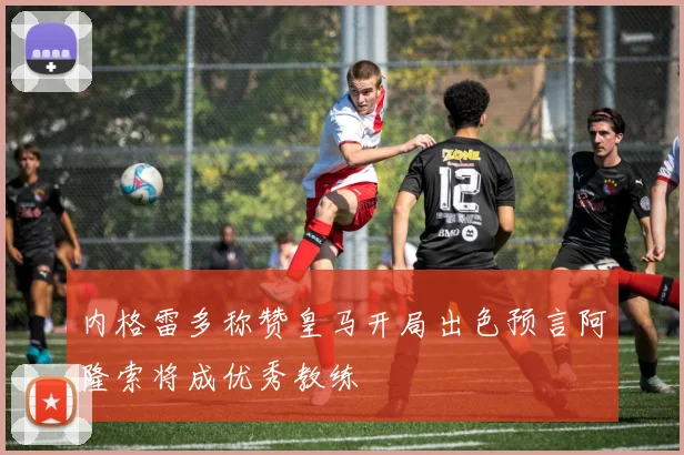 内格雷多称赞皇马开局出色预言阿隆索将成优秀教练