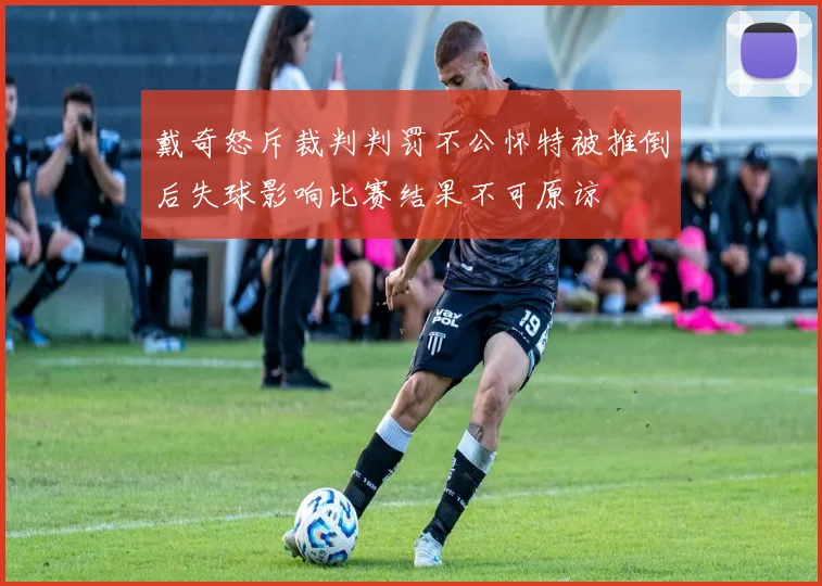 戴奇怒斥裁判判罚不公怀特被推倒后失球影响比赛结果不可原谅