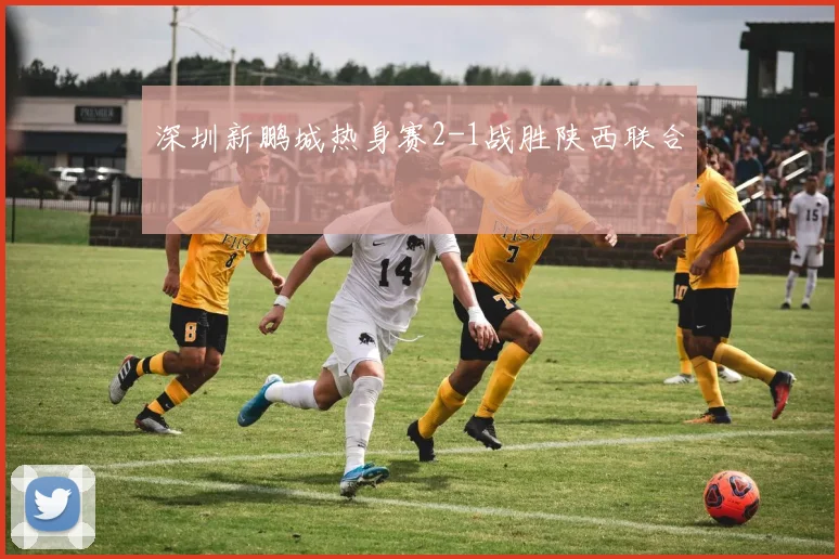 深圳新鹏城热身赛2-1战胜陕西联合