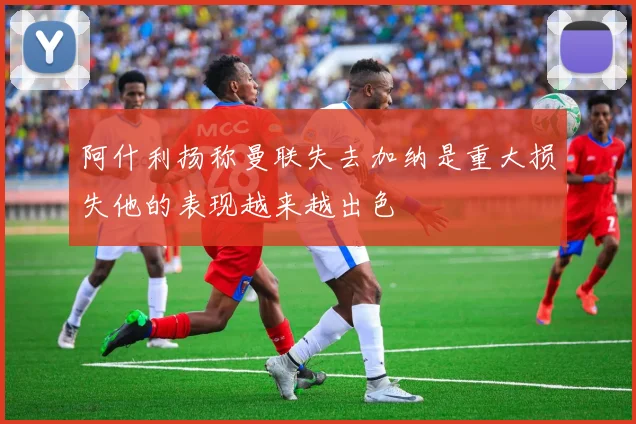 阿什利扬称曼联失去加纳是重大损失他的表现越来越出色