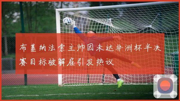 布基纳法索主帅因未达非洲杯半决赛目标被解雇引发热议