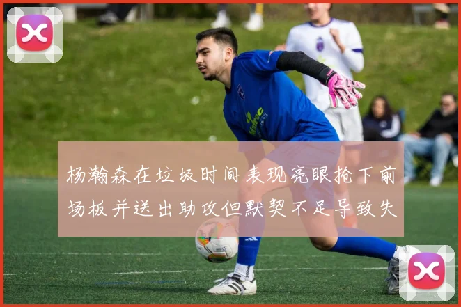 杨瀚森在垃圾时间表现亮眼抢下前场板并送出助攻但默契不足导致失误