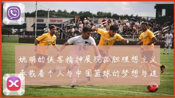 姚明的侠客精神展现孤胆理想主义承载着个人与中国篮球的梦想与追求