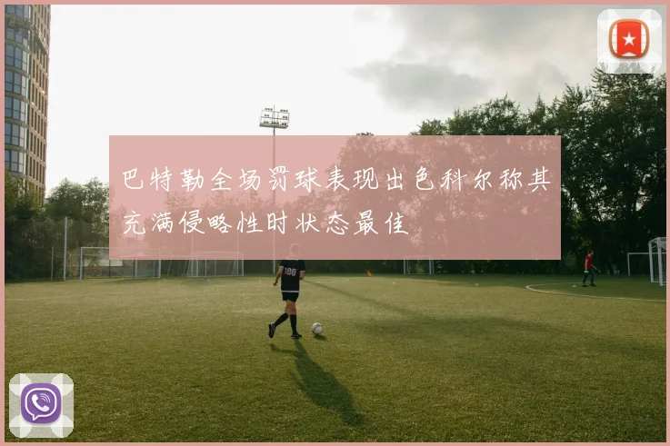 巴特勒全场罚球表现出色科尔称其充满侵略性时状态最佳