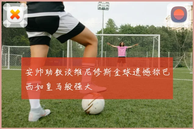安帅助教谈维尼修斯金球遗憾称巴西如皇马般强大