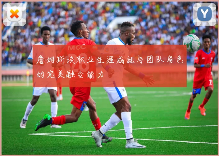 詹姆斯谈职业生涯成就与团队角色的完美融合能力