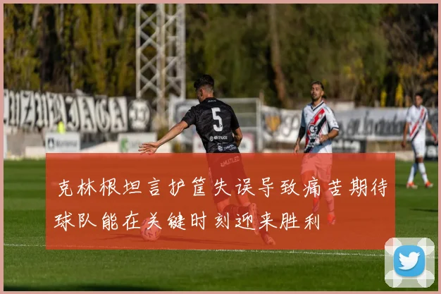 克林根坦言护筐失误导致痛苦期待球队能在关键时刻迎来胜利