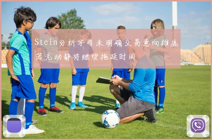 Stein分析字母未明确交易意向雄鹿若无动静将继续拖延时间