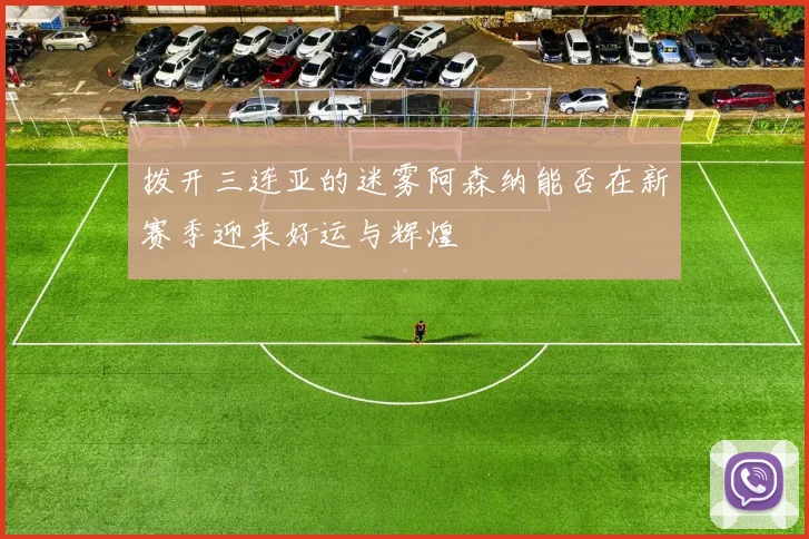 拨开三连亚的迷雾阿森纳能否在新赛季迎来好运与辉煌