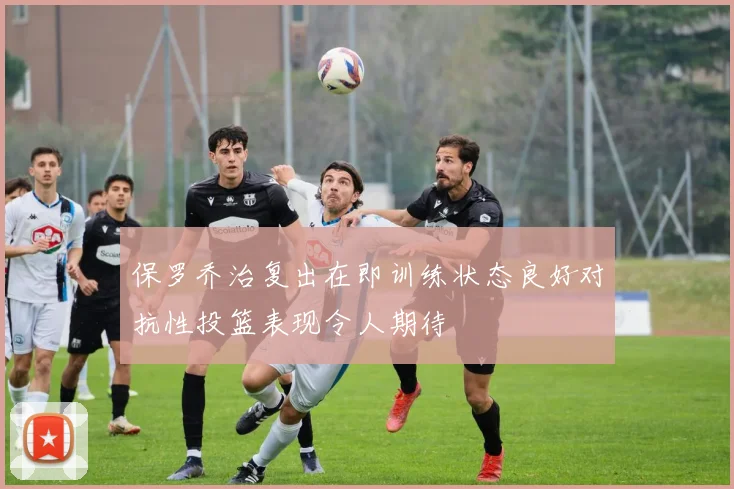 保罗乔治复出在即训练状态良好对抗性投篮表现令人期待