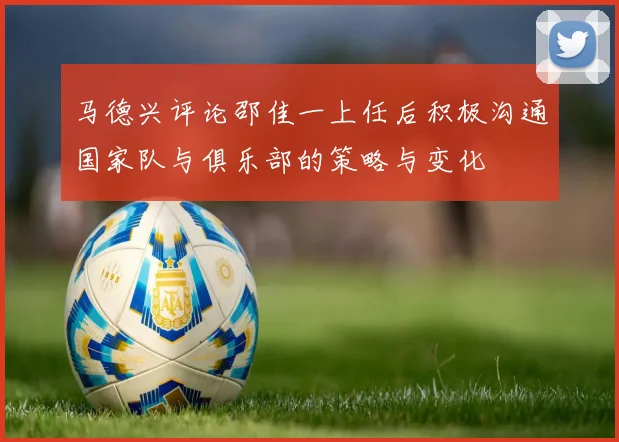 马德兴评论邵佳一上任后积极沟通国家队与俱乐部的策略与变化