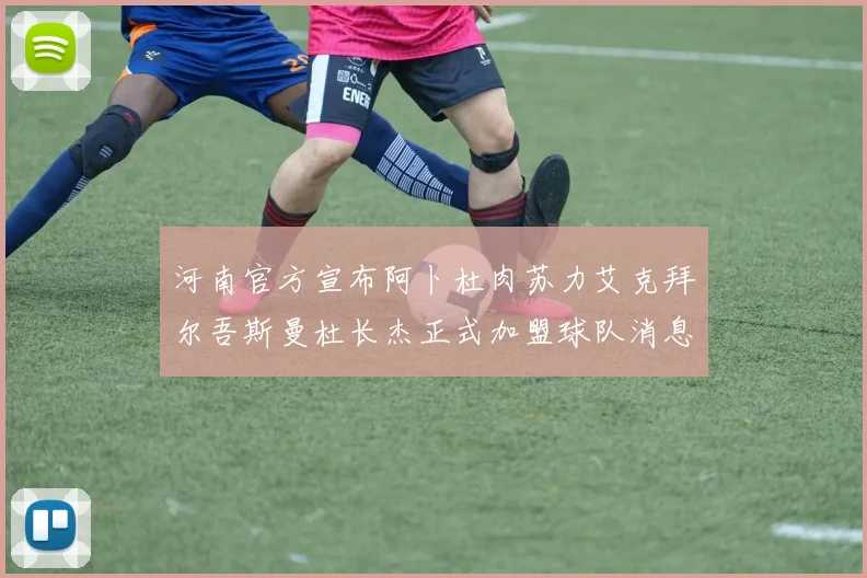 河南官方宣布阿卜杜肉苏力艾克拜尔吾斯曼杜长杰正式加盟球队消息