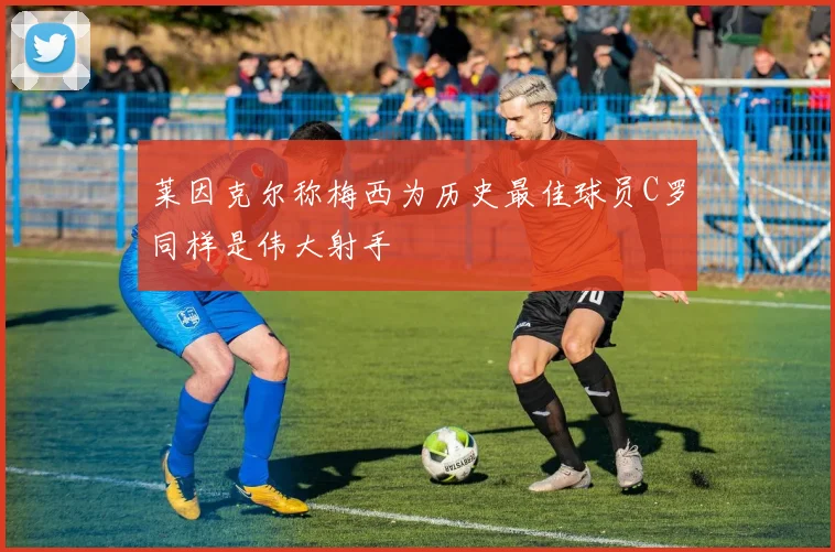 莱因克尔称梅西为历史最佳球员C罗同样是伟大射手