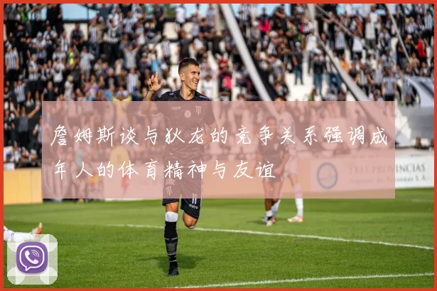 詹姆斯谈与狄龙的竞争关系强调成年人的体育精神与友谊