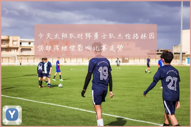 今天太阳队对阵勇士队杰伦格林因伤缺席继续影响比赛走势