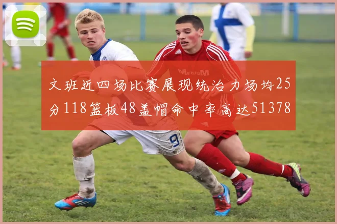 文班近四场比赛展现统治力场均25分118篮板48盖帽命中率高达513782