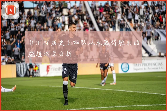 非洲杯历史上四队从未赢得胜利的尴尬记录分析