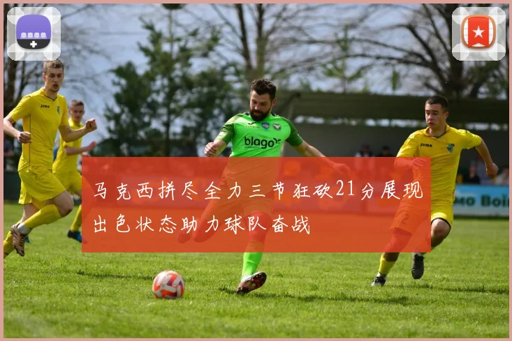 马克西拼尽全力三节狂砍21分展现出色状态助力球队奋战
