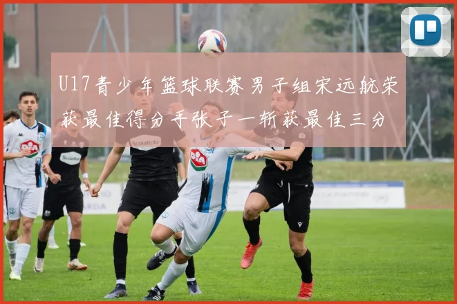 U17青少年篮球联赛男子组宋远航荣获最佳得分手张子一斩获最佳三分手称号