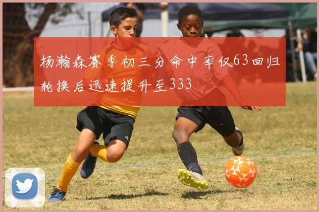 杨瀚森赛季初三分命中率仅63回归轮换后迅速提升至333