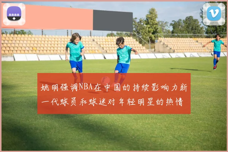 姚明强调NBA在中国的持续影响力新一代球员和球迷对年轻明星的热情不减