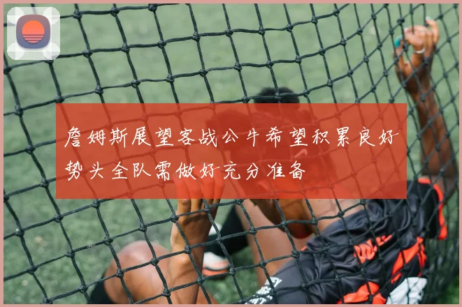 詹姆斯展望客战公牛希望积累良好势头全队需做好充分准备