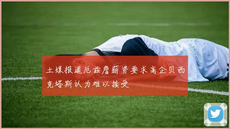 土媒报道厄兹詹薪资要求高企贝西克塔斯认为难以接受