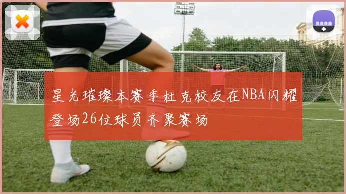 星光璀璨本赛季杜克校友在NBA闪耀登场26位球员齐聚赛场