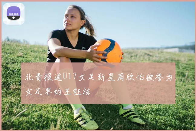 北青报道U17女足新星周欣怡被誉为女足界的王钰栋
