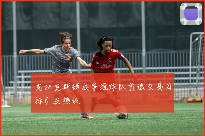 克拉克斯顿成争冠球队首选交易目标引发热议