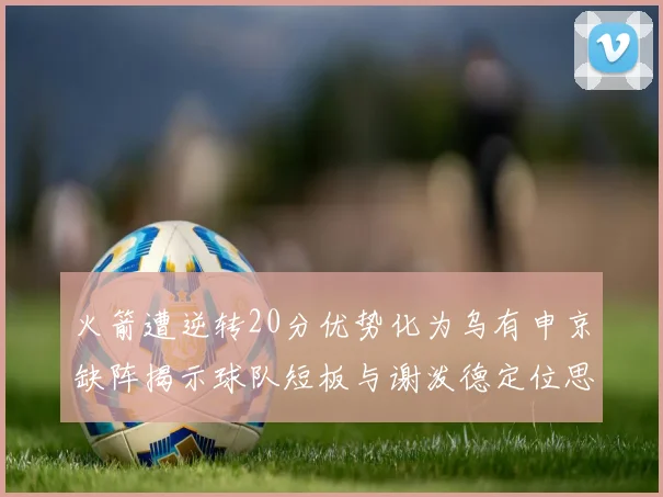 火箭遭逆转20分优势化为乌有申京缺阵揭示球队短板与谢泼德定位思考