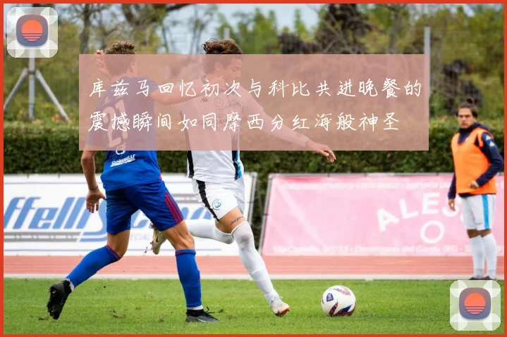 库兹马回忆初次与科比共进晚餐的震撼瞬间如同摩西分红海般神圣