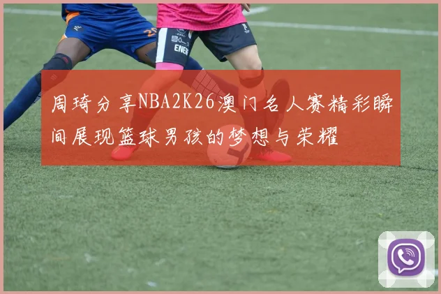 周琦分享NBA2K26澳门名人赛精彩瞬间展现篮球男孩的梦想与荣耀