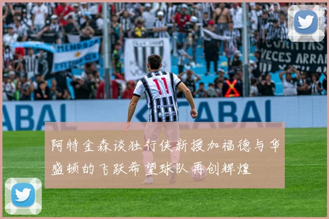 阿特金森谈独行侠新援加福德与华盛顿的飞跃希望球队再创辉煌