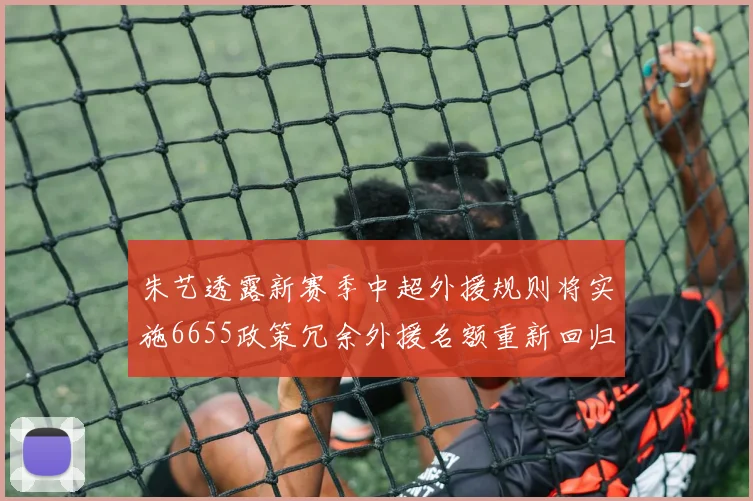 朱艺透露新赛季中超外援规则将实施6655政策冗余外援名额重新回归球队配置