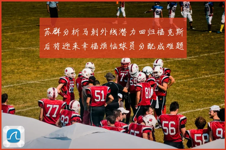 苏群分析马刺外线潜力回归福克斯后将迎来幸福烦恼球员分配成难题