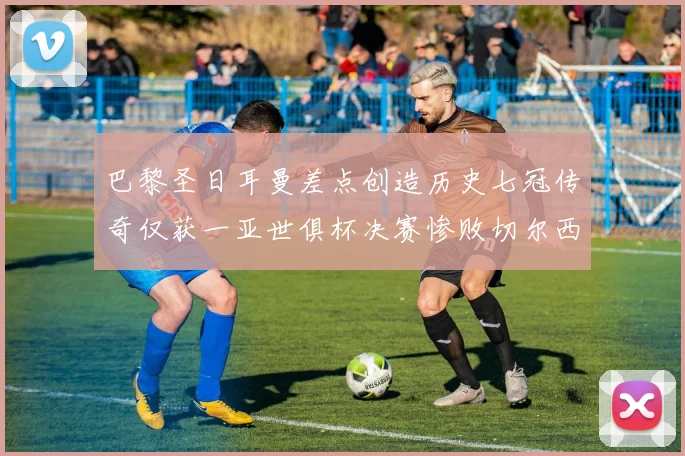 巴黎圣日耳曼差点创造历史七冠传奇仅获一亚世俱杯决赛惨败切尔西