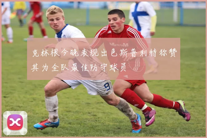 克林根今晚表现出色斯普利特称赞其为全队最佳防守球员