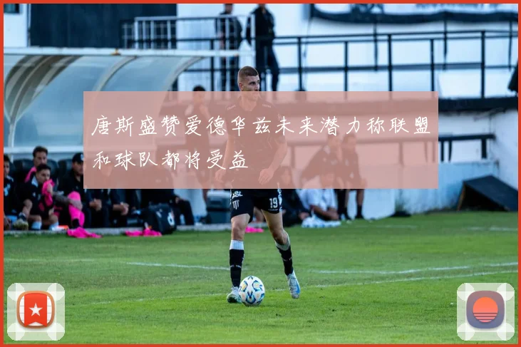 唐斯盛赞爱德华兹未来潜力称联盟和球队都将受益